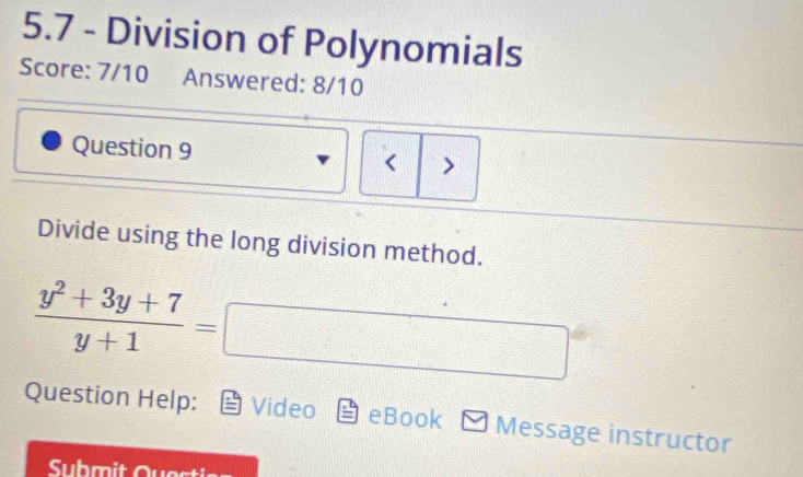 5.7 - Division of Polynomials 
Score: 7/10 Answered: 8/10 
Question 9 < > 
Divide using the long division method.
 (y^2+3y+7)/y+1 =□
Question Help: Video eBook Message instructor 
Submit