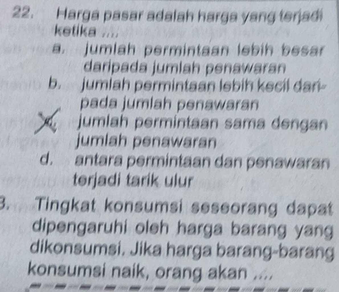 Harga pasar adalah harga yang terjadi
ketika ....
a. jumlah permintaan lebih besar
daripada jumlah penawaran
b. jumiah permintaan lebih kecil dan-
pada jumlah penawaran
jumlah permintaan sama dengan
jumlah penawaran
d. antara permintaan dan penawaran
terjadi tarik ulur
3. Tingkat konsumsi seseorang dapat
dipengaruhi oleh harga barang yang
dikonsumsi. Jika harga barang-barang
konsumsi naik, orang akan ....