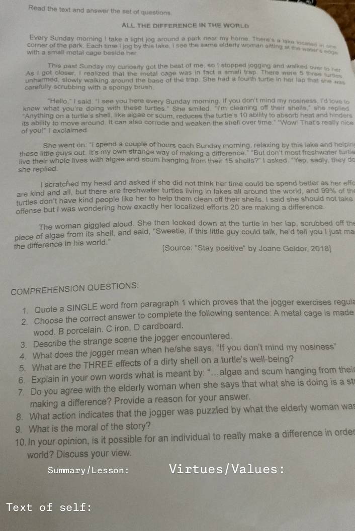 Read the text and answer the set of questions
ALL THE DIFFERENCE IN THE WORLD
Every Sunday morning I take a light jog around a park near my home. There's a lake located inone
comer of the park. Each time I jog by this lake, I see the same elderly woman sitting at the water's edge
with a small metal cage beside her
This past Sunday my curiosity got the best of me, so I stopped jogging and walked over to her
As I got closer, I realized that the metal cage was in fact a small trap. There were 5 three _
unharmed, slowly walking around the base of the trap. She had a fourth turtle in her lap that she wa
carefully scrubbing with a spongy brush.
"Hello," I said. "I see you here every Sunday morning. If you don't mind my nosiness. I'd love to
know what you're doing with these turtles." She smiled. "I'm cleaning off their shells," she replied
"Anything on a turtle's shell, like algae or scum, reduces the turtle's 10 ability to absorb heat and hinders
its ability to move around. It can also corrode and weaken the shell over time." "Wow! That's really nice
of you!" I exclaimed.
She went on: "I spend a couple of hours each Sunday morning, relaxing by this lake and helpin
these little guys out. It’s my own strange way of making a difference." "But don't most freshwater turtle
live their whole lives with algae and scum hanging from their 15 shells?" I asked. "Yep, sadly, they do
she replied.
I scratched my head and asked if she did not think her time could be spend better as her eff
are kind and all, but there are freshwater turtles living in lakes all around the world, and 99% of th
turtles don't have kind people like her to help them clean off their shells. I said she should not take
offense but I was wondering how exactly her localized efforts 20 are making a difference.
The woman giggled aloud. She then looked down at the turtle in her lap, scrubbed off th
piece of algae from its shell, and said, "Sweetie, if this little guy could talk, he'd tell you I just ma
the difference in his world."
[Source: "Stay positive" by Joane Geldor, 2018]
COMPREHENSION QUESTIONS:
1. Quote a SINGLE word from paragraph 1 which proves that the jogger exercises regul
2. Choose the correct answer to complete the following sentence: A metal cage is made
wood. B porcelain. C iron. D cardboard.
3. Describe the strange scene the jogger encountered.
4. What does the jogger mean when he/she says, “If you don’t mind my nosiness”
5. What are the THREE effects of a dirty shell on a turtle's well-being?
6. Explain in your own words what is meant by: "algae and scum hanging from thei
7. Do you agree with the elderly woman when she says that what she is doing is a st
making a difference? Provide a reason for your answer.
8. What action indicates that the jogger was puzzled by what the elderly woman wa
9. What is the moral of the story?
10. In your opinion, is it possible for an individual to really make a difference in order
world? Discuss your view.
Summary/Lesson: Virtues/Values:
Text of self: