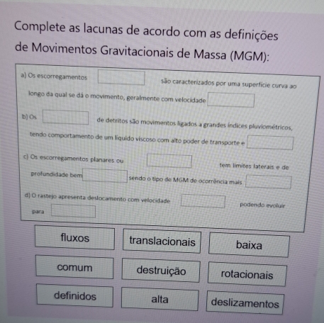 Complete as lacunas de acordo com as definições
de Movimentos Gravitacionais de Massa (MGM):
a) Os escorregamentos □ são caracterizados por uma superfície curva ao
longo da qual se dá o movimento, geralmente com velocidade □ 
b) Os □ de detritos são movimentos ligados a grandes índices pluviométricos,
tendo comportamento de um liquido viscoso com alto poder de transporte e □ 
c) Os escorregamentos planares ou □ tem límites laterais e de
profundidade bem □ sendo o tipo de MGM de ocorrência mais □ 
d) O rastejo apresenta deslocamento com velocidade □ podendo evoluir
para □
fluxos translacionais baixa
comum destruição rotacionais
definidos alta deslizamentos