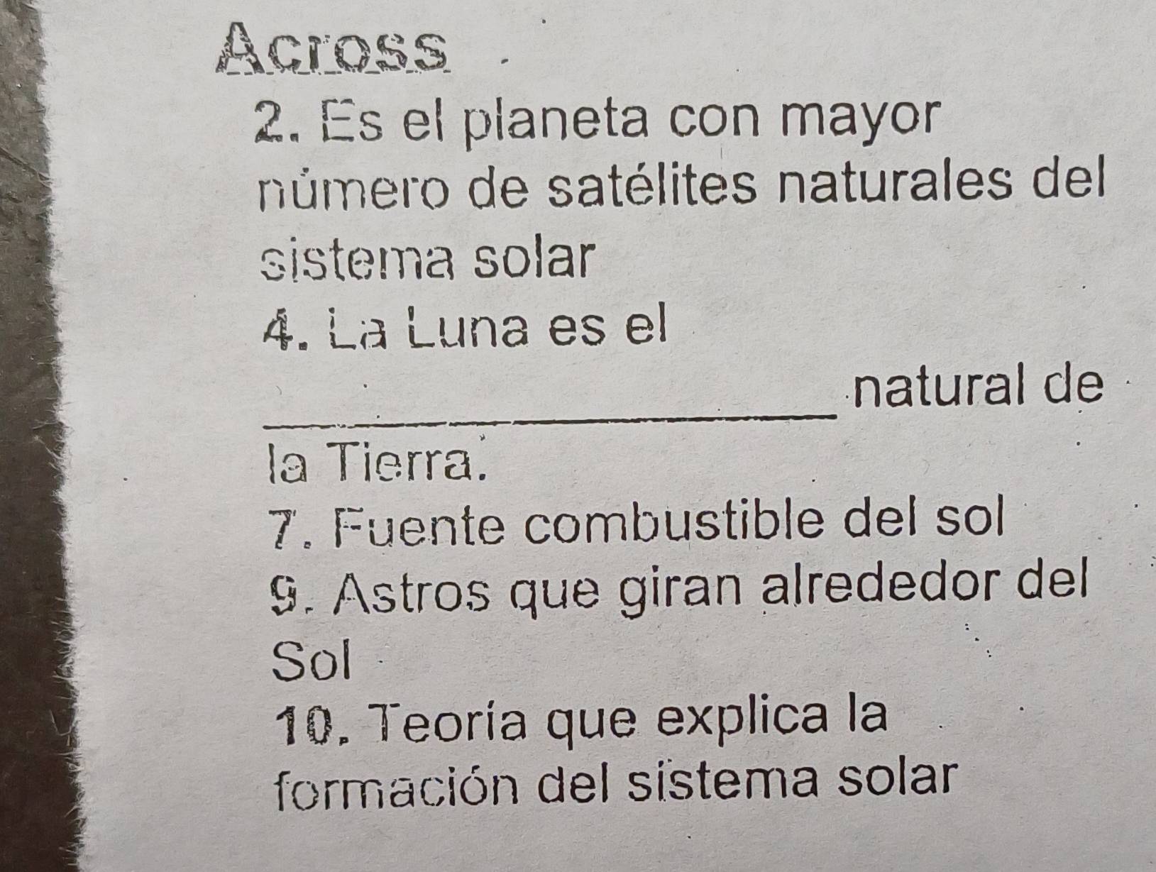 Across 
2. Es el planeta con mayor 
número de satélites naturales del 
sistema solar 
4. La Luna es el 
_ 
natural de 
la Tierra. 
7. Fuente combustible del sol 
9. Astros que giran alrededor del 
Sol 
10. Teoría que explica la 
formación del sistema solar