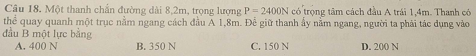 Một thanh chắn đường dài 8,2m, trọng lượng P=2400N có trọng tâm cách đầu A trái 1,4m. Thanh có
thể quay quanh một trục nằm ngang cách đầu A 1,8m. Để giữ thanh ấy nằm ngang, người ta phải tác dụng vào
đầu B một lực bằng
A. 400 N B. 350 N C. 150 N D. 200 N