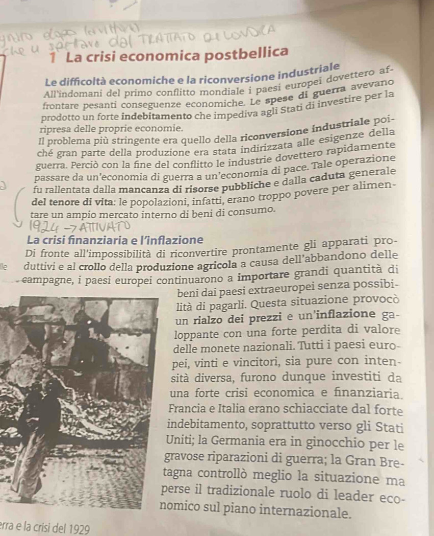 La crisi economica postbellica
Le difficoltà economiche e la riconversione industriale
All’indomani del primo conflitto mondiale i paesi europei dovettero af-
frontare pesanti conseguenze economiche. Le spese di guerra avevano
prodotto un forte indebitamento che impediva agli Stati di investire per la
ripresa delle proprie economie.
Il problema più stringente era quello della riconversione industriale poi-
ché gran parte della produzione era stata indirizzata alle esigenze della
guerra. Perciò con la fine del conflitto le industrie dovettero rapidamente
passare da un’economia dí guerra a un’economia dì pace. Tale operazione
fu rallentata dalla mancanza di risorse pubbliche e dalla caduta generale
del tenore di vita: le popolazioni, infatti, erano troppo povere per alimen-
tare un ampio mercato interno di beni di consumo.
La crisi finanziaria e l’inflazione
Di fronte all'impossibilità di riconvertire prontamente gli apparati pro-
Île duttivi e al crollo della produzione agricola a causa dell’abbandono delle
campagne, i paesi europei continuarono a importare grandi quantità di
beni dai paesi extraeuropei senza possibi-
lità di pagarli. Questa situazione provocò
un rialzo dei prezzi e un’inflazione ga-
loppante con una forte perdita di valore
delle monete nazionali. Tutti i paesi euro-
pei, vinti e vincitori, sia pure con inten-
sità diversa, furono dunque investiti da
una forte crisi economica e finanziaria.
Francia e Italia erano schiacciate dal forte
ndebitamento, soprattutto verso gli Stati
niti; la Germania era in ginocchio per le
ravose riparazioni di guerra; la Gran Bre-
agna controllò meglio la situazione ma
erse il tradizionale ruolo di leader eco-
mico sul piano internazionale.
erra e la crísi del 1929