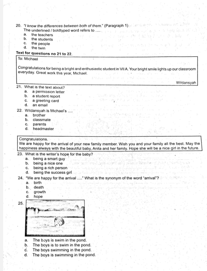 “I know the differences between both of them." (Paragraph 1)
The underlined / boldtyped word refers to ....
a. the teachers
b. the students
c. the people
d. the twin
Text for questions no 21 to 22.
To: Michael
Congratulations for being a bright and enthusiastic student in VII A. Your bright smile lights up our classroom
everyday. Great work this year, Michael.
Wildansyah
21. What is the text about?
a. a permission letter
b. a student report
c. a greeting card
d. an email
22. Wildansyah is Michael's ....
a. brother
b. classmate
c. parents
d. headmaster
Congratulations.
We are happy for the arrival of your new family member. Wish you and your family all the best. May the
happiness always with the beautiful baby, Anita and her family. Hope she will be a nice girl in the future.
23. What is the writer's hope for the baby?
a. being a smart guy
b. being a nice one
c. being a rich person
d. being the success girl
24. “We are happy for the arrival ….” What is the synonym of the word "arrival”?
a. birth
b. death
c. growth
d. hope
2
a. The boys is swim in the pond.
b. The boys is to swim in the pond.
c. The boys swimming in the pond.
d. The boys is swimming in the pond.