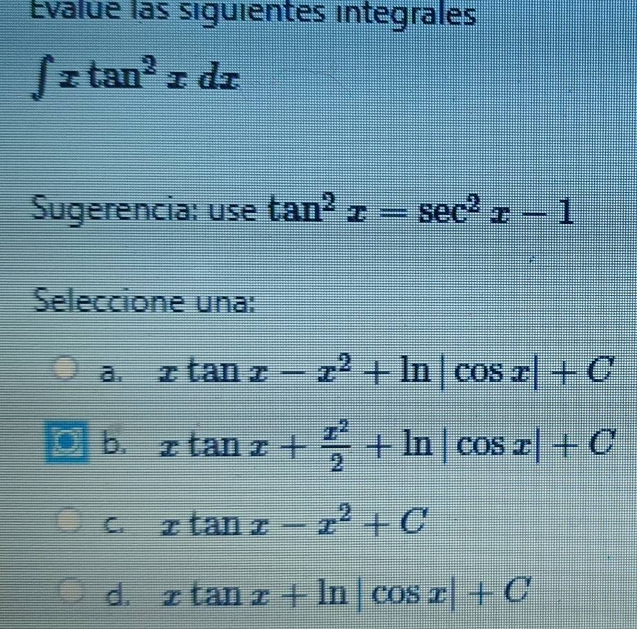 Evalue las siguientes integrales
∈t xtan^2xdx
Sugerencia: use tan^2x=sec^2x-1
Seleccione una:
a. xtan x-x^2+ln |cos x|+C
b. xtan x+ x^2/2 +ln |cos x|+C
C. xtan x-x^2+C
d. xtan x+ln |cos x|+C