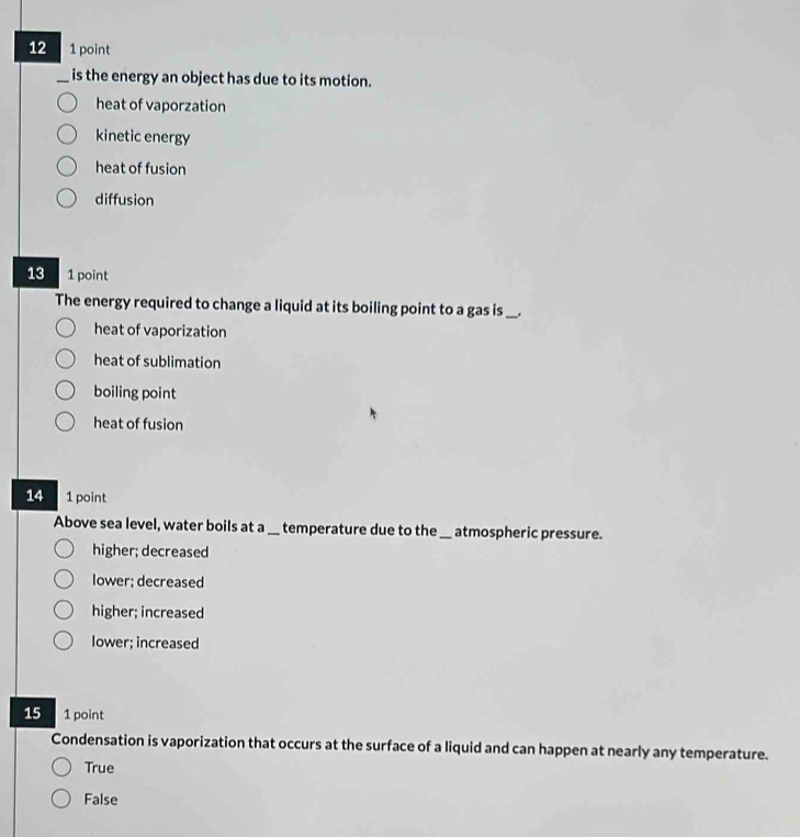 12 1 point
_is the energy an object has due to its motion.
heat of vaporzation
kinetic energy
heat of fusion
diffusion
13 1 point
The energy required to change a liquid at its boiling point to a gas is_ __.
heat of vaporization
heat of sublimation
boiling point
heat of fusion
14 1 point
Above sea level, water boils at a __ temperature due to the_ atmospheric pressure.
higher; decreased
lower; decreased
higher; increased
lower; increased
15 1 point
Condensation is vaporization that occurs at the surface of a liquid and can happen at nearly any temperature.
True
False