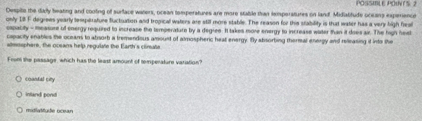 POSSIBLE POINTS 2
Despite the daly beating and cooting of surface waters, ocean temperatures are more stable than temperatures on land. Midiatitude oceans experience
only I8 F degrees yearly temperature fluctuation and tropical waters are still more stable. The reason for this stability is that water has a very high fiesi
capacity - measure of energy required to increase the temperature by a degree. It takes more energy to increase water than it does air. The high heet
capacity enables the oceans to absorb a tremendous amount of atmospheric heat energy. By absorbing thermal energy and releasing it into the
almusphere, the oceans help regulate the Earth's climate.
From the passage, which has the least amount of temperature variation?
coastal city
inland pond
midiatitude ocean