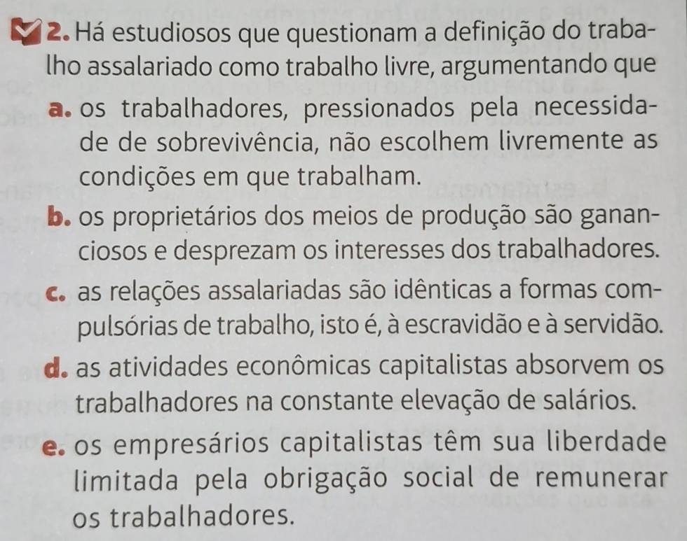 Há estudiosos que questionam a definição do traba-
lho assalariado como trabalho livre, argumentando que
a os trabalhadores, pressionados pela necessida-
de de sobrevivência, não escolhem livremente as
condições em que trabalham.
oo os proprietários dos meios de produção são ganan-
ciosos e desprezam os interesses dos trabalhadores.
c as relações assalariadas são idênticas a formas com-
pulsórias de trabalho, isto é, à escravidão e à servidão.
de as atividades econômicas capitalistas absorvem os
trabalhadores na constante elevação de salários.
e os empresários capitalistas têm sua liberdade
limitada pela obrigação social de remunerar
os trabalhadores.