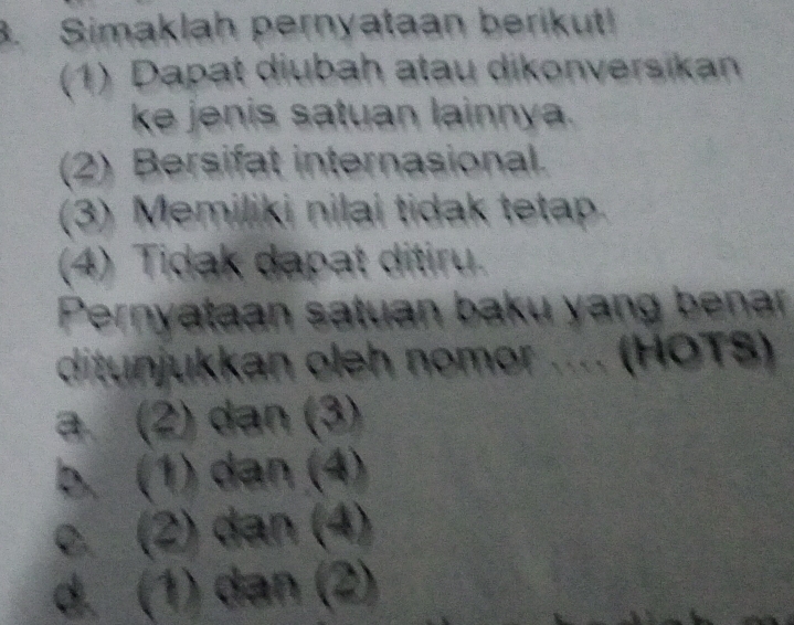 Simaklah pernyataan berikut!
(1) Dapat diubah atau dikonversikan
ke jenis satuan lainnya.
(2) Bersifat internasional.
(3) Memiliki nilai tidak tetap.
(4) Tidak dapat ditiru.
Pernyataan satuan baku yang benar
ditunjukkan oleh nomor .... (HOTS)
a. (2) dan (3)
b. (1) dan (4)
c (2) dan (4)
d. (1) dən (2)