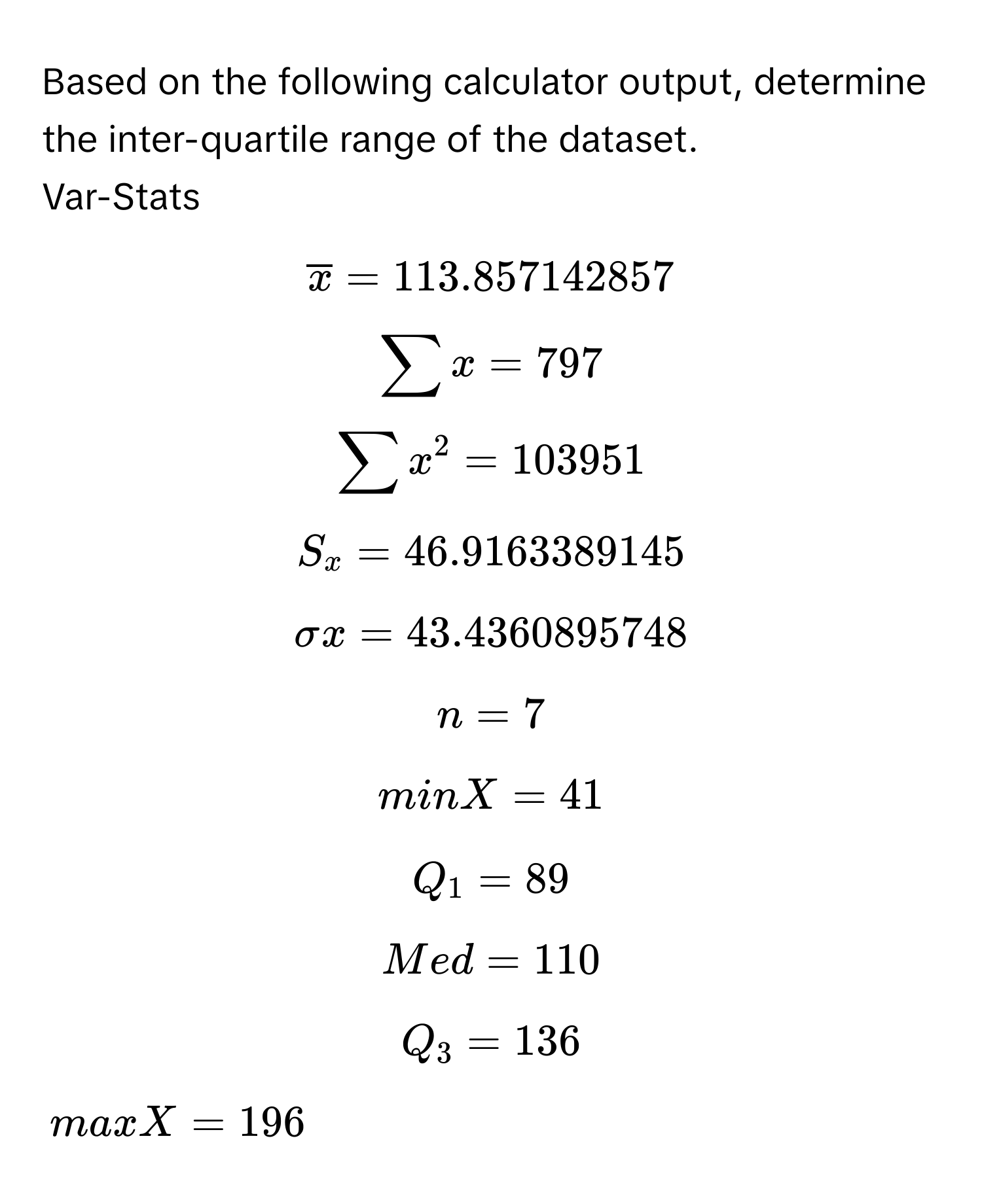 Based on the following calculator output, determine the inter-quartile range of the dataset.

Var-Stats
$overlinex = 113.857142857$
$sumlimits x = 797$
$sumlimits x^2 = 103951$
$S_x = 46.9163389145$
$sigma x = 43.4360895748$
$n = 7$
$minX = 41$
$Q_1 = 89$
$Med = 110$
$Q_3 = 136$
$maxX = 196$