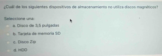 ¿Cual de los siguientes dispositivos de almacenamiento no utiliza discos magnéticos?
Seleccione una:
a. Disco de 3,5 pulgadas
b. Tarjeta de memoria SD
c. Disco Zip
d..HDD