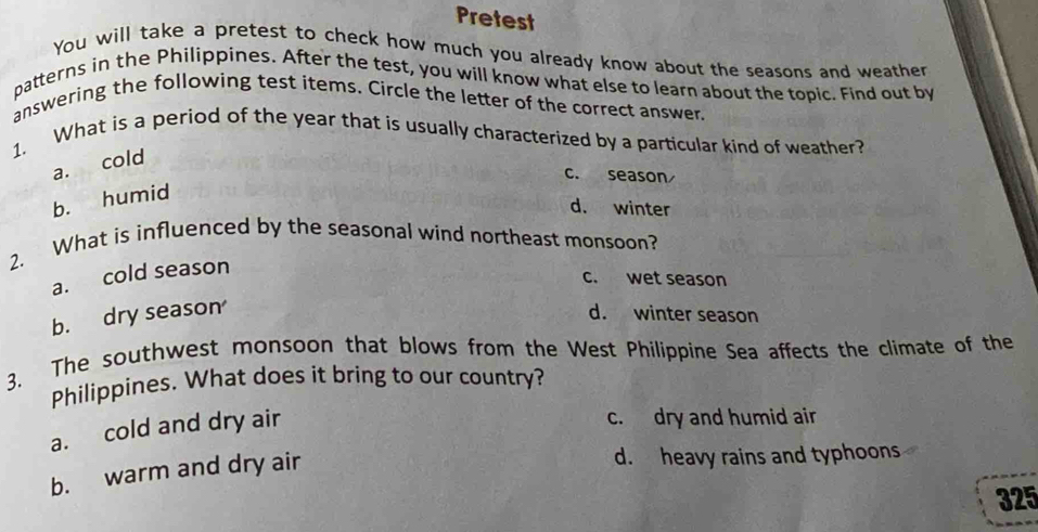 Pretest
You will take a pretest to check how much you already know about the seasons and weather
patterns in the Philippines. After the test, you will know what else to learn about the topic. Find out by
answering the following test items. Circle the letter of the correct answer.
1. What is a period of the year that is usually characterized by a particular kind of weather?
a. cold
c. season
b. humid
d. winter
2. What is influenced by the seasonal wind northeast monsoon?
a. cold season
c. wet season
b. dry season d. winter season
3. The southwest monsoon that blows from the West Philippine Sea affects the climate of the
Philippines. What does it bring to our country?
a. cold and dry air
c. dry and humid air
b. warm and dry air
d. heavy rains and typhoons
325