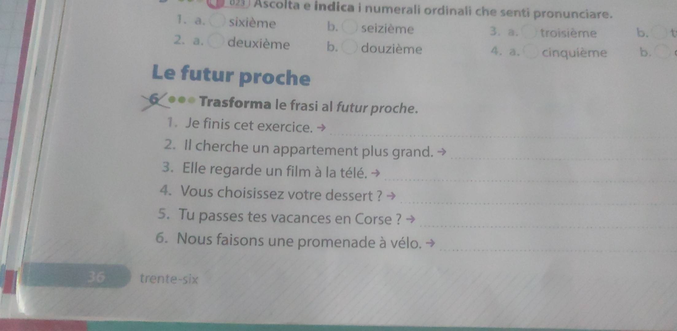 (23 Ascolta e indica i numerali ordinali che senti pronunciare.
1. a. 〇 sixième
b. ( seizième 3. a. troisième b.
2. a. deuxième b. douzième
4.a. cinquième b.
Le futur proche
6 ●●* Trasforma le frasi al futur proche.
_
1. Je finis cet exercice. →
2. Il cherche un appartement plus grand. →_
3. Elle regarde un film à la télé. →_
4. Vous choisissez votre dessert ? →_
5. Tu passes tes vacances en Corse ?_
6. Nous faisons une promenade à vélo. →_
36 trente-six