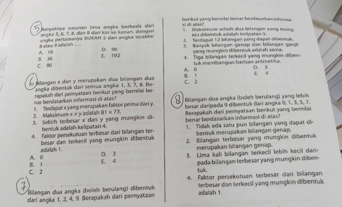 berikut yang bernilai benar berdasarkan informa
Banyaknya susunan lima angka berbeda dari si di atas? 1. Maksimum selisih dua bilangan yang mung-
angka 5, 6, 7, 8, dan 9 dari kiri ke kanan, dengan
kin dibentuk adalah kellpatan 5.
angka pertamanya BUKAN S dan angka terakhir
2. Terdapat 12 bilangan yang dapat dibentuk.
8 atau 9 adalah ....
3. Banyak bilangan genap dan bilangan ganjil
A. 18 D. 96
B. 36 E. 192 yang mungkin dibentuk adalah sama.
4. Tiga bilangan terkecil yang mungkin diben-
C. 90 tuk membangun barisan aritmetika.
A. 0 D. 3
B. 1
E. 4
Bilangan x dan y merupakan dua bilangan dua C. 2
angka dibentuk dari semua angka 1, 3, 7, 8. Be-
rapakah dari pemyataan berikut yang bernilai be-
nar berdasarkan informasi di atas?
Bilangan dua angka (boleh berulang) yang lebih
1. Terdapat x yang merupakan faktor prima dari y.
besar daripada 9 dibentuk dari angka 0, 1, 3, 5, 7.
2. Maksimum x* y adalah 81* 73.
Berapakah dari pernyataan berikut yang bernilai
3. Selisih terbesar x dan y yang mungkin di-
bentuk adalah kelipatan 4. benar berdasarkan informasi di atas?
1. Tidak ada satu pun bilangan yang dapat di-
4. Faktor persekutuan terbesar dari bllangan ter-
bentuk merupakan bilangan genap.
besar dan terkecil yang mungkin dibentuk
2. Bilangan terbesar yang mungkin dibentuk
adalah 1.
A. C D. 3 merupakan bilangan genap.
B. 1 E. 4 3. Lima kali bilangan terkecil lebih kecil dari-
pada bilangan terbesar yang mungkin diben-
C. 2
tuk.
4. Faktor persekutuan terbesar dari bilangan
Bilangan dua angka (boleh berulang) dibentuk terbesar dan terkecil yang mungkin dibentuk
dari angka 1, 2, 4, 9. Berapakah dari pernyataan
adalah 1.