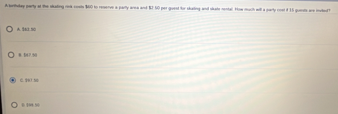 A birthday party at the skating rink costs $60 to reserve a party area and $2.50 per guest for skating and skate rental. How much will a party cost if 15 guests are invited?
A. $62.50
B. $67.50
C. $97.50
D. 598.50