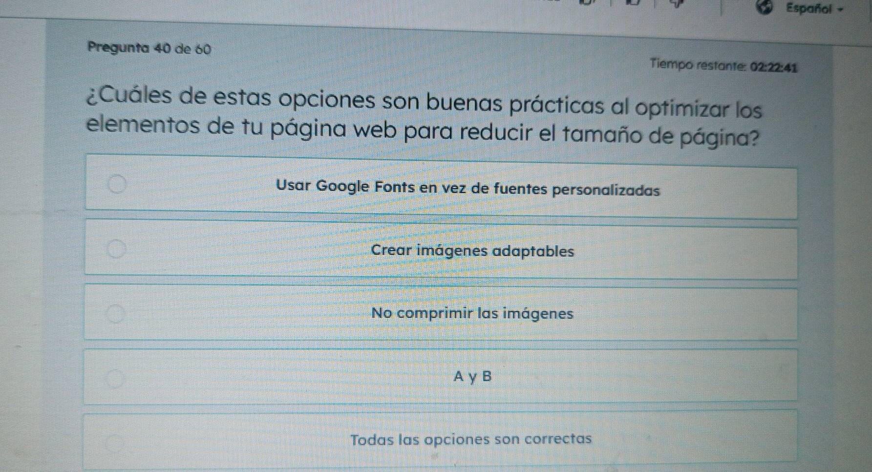 Español -
Pregunta 40 de 60 Tiempo restante: 02:22:41
¿Cuáles de estas opciones son buenas prácticas al optimizar los
elementos de tu página web para reducir el tamaño de página?
Usar Google Fonts en vez de fuentes personalizadas
Crear imágenes adaptables
No comprimir las imágenes
A γ B
Todas las opciones son correctas