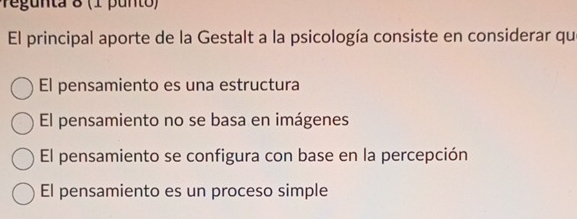 Pegunta 8 (1 punto)
El principal aporte de la Gestalt a la psicología consiste en considerar qu
El pensamiento es una estructura
El pensamiento no se basa en imágenes
El pensamiento se configura con base en la percepción
El pensamiento es un proceso simple