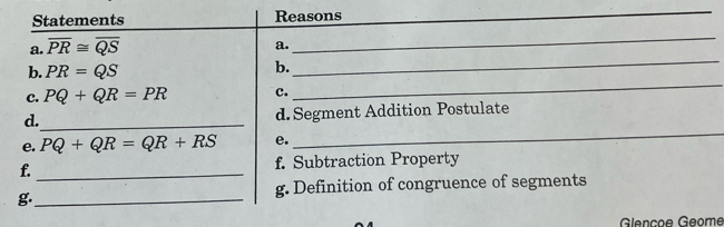 Statements Reasons 
_ 
_ 
a. overline PR≌ overline QS
a. 
_ 
_ 
b. PR=QS
b. 
c. PQ+QR=PR c. 
_ 
d._ d. Segment Addition Postulate 
e. PQ+QR=QR+RS e. 
f. _f. Subtraction Property 
g._ 
g. Definition of congruence of segments 
Glençoe Géome