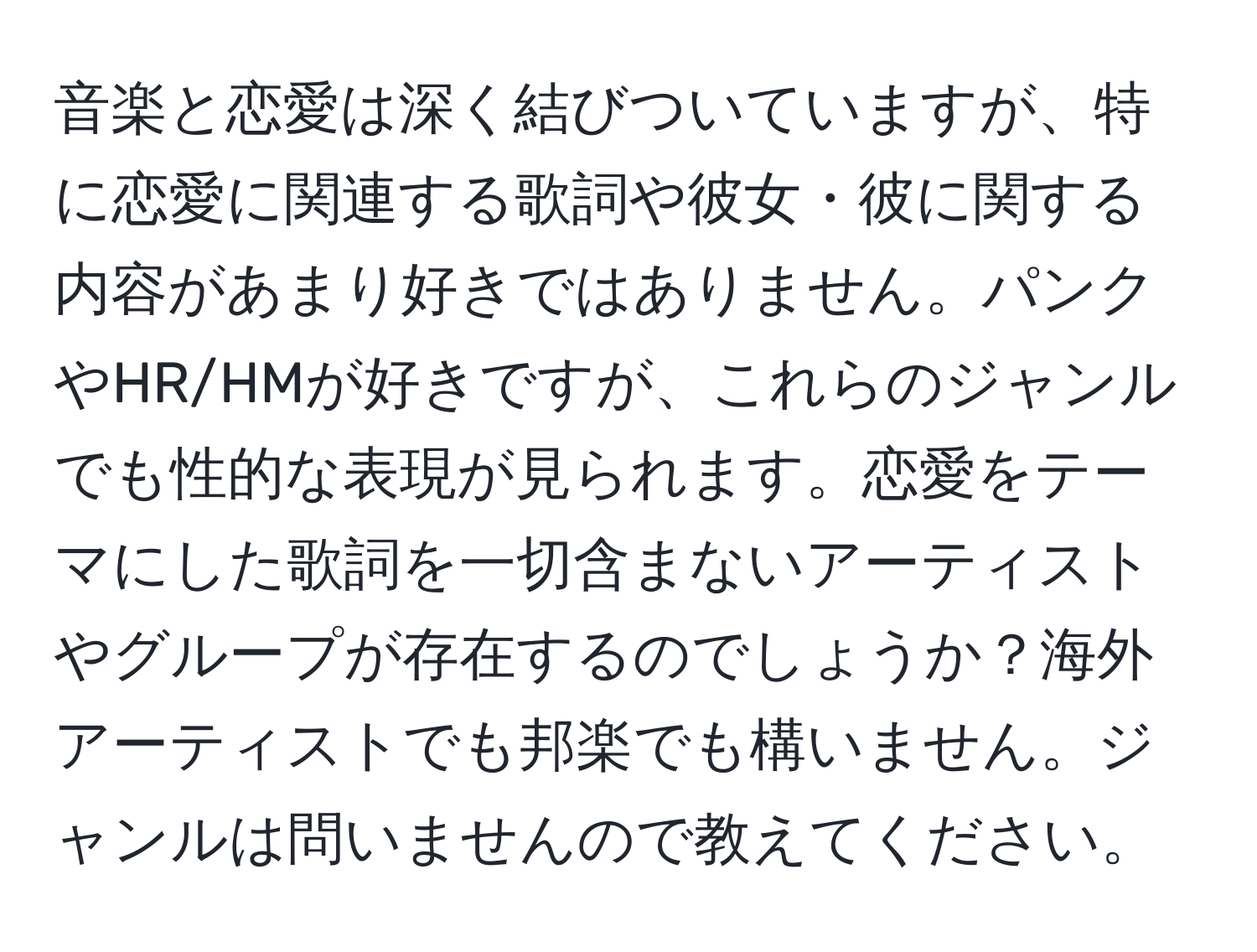 音楽と恋愛は深く結びついていますが、特に恋愛に関連する歌詞や彼女・彼に関する内容があまり好きではありません。パンクやHR/HMが好きですが、これらのジャンルでも性的な表現が見られます。恋愛をテーマにした歌詞を一切含まないアーティストやグループが存在するのでしょうか？海外アーティストでも邦楽でも構いません。ジャンルは問いませんので教えてください。