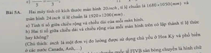 frac 5=frac 3 11 
Bài SA. Hai máy tinh có kích thước màn hình 20/nch , tỉ lệ chuẩn là 1680* 1050(mm) và 
mán bình 24 inch tỉ lệ chuẩn là 1920* 1200(mm). 
a) Tinh tỉ số giữa chiều rộng và chiều dái của mỗi màn hình. 
b) Hai tỉ số giữa chiều dài và chiều rộng của mỗi mản hình trên có lập thành tỉ lệ thức 
hay khōng? 
(Chủ thích: inch là một đơn vị đo lường được sử dụng chủ yếu ở Hoa Kỳ và phố biển 
ở các nước Canada, Anh,.) 
uền quốc tế FIVB sân bóng chuyển là hình chữ