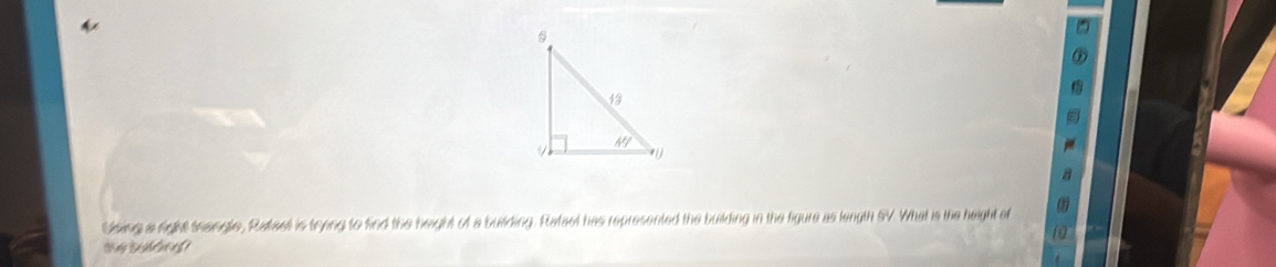 Using a right teangle, Raffae is trying to find the height of a building. Rafael has represented the building in the figure as length SV What is the height of
We todding?