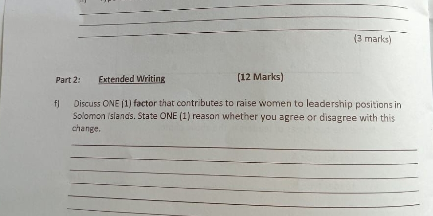 Extended Writing (12 Marks) 
f) Discuss ONE (1) factor that contributes to raise women to leadership positions in 
Solomon Islands. State ONE (1) reason whether you agree or disagree with this 
change. 
_ 
_ 
_ 
_ 
_ 
_