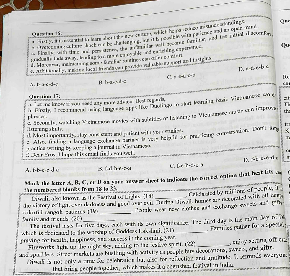 Firstly, it is essential to learn about the new culture, which helps reduce misunderstandings.
Quc
Question 16:
b. Overcoming culture shock can be challenging, but it is possible with patience and an open mind.
c. Finally, with time and persistence, the unfamiliar will become familiar, and the initial discomfon
gradually fade away, leading to a more enjoyable and enriching experience.
Qu
d. Moreover, maintaining some familiar routines can offer comfort.
e. Additionally, making local friends can provide valuable support and insights.
D. a-d-e-b-c
C. a-e-d-c-b
Re
B. b-a-e-d-c
A. b-a-c-d-e COI
Question 17: cit
a. Let me know if you need any more advice! Best regards,
b. Firstly, I recommend using language apps like Duolingo to start learning basic Vietnamese word
Th
phrases.
c. Secondly, watching Vietnamese movies with subtitles or listening to Vietnamese music can improve the
tra
listening skills.
d. Most importantly, stay consistent and patient with your studies.
e. Also, finding a language exchange partner is very helpful for practicing conversation. Don't forg K
m
practice writing by keeping a journal in Vietnamese.
f. Dear Eros, I hope this email finds you well.
c
D. -b-c- e-d-a a
A. f-b-e-c-d-a B. f-d-b-e-c-a C. f-e-b-d-c-a
Mark the letter A, B, C, or D on your answer sheet to indicate the correct option that best fits ea
the numbered blanks from 18 to 23.
Diwali, also known as the Festival of Lights, (18)
. Celebrated by millions of people, it m
the victory of light over darkness and good over evil. During Diwali, homes are decorated with oil lamps
colorful rangoli patterns (19)_
. People wear new clothes and exchange sweets and gifts
family and friends. (20)_
.
The festival lasts for five days, each with its own significance. The third day is the main day of Di
which is dedicated to the worship of Goddess Lakshmi, (21)_
. Families gather for a special
praying for health, happiness, and success in the coming year.
Fireworks light up the night sky, adding to the festive spirit. (22)_
, enjoy setting off cra
and sparklers. Street markets are bustling with activity as people buy decorations, sweets, and gifts.
Diwali is not only a time for celebration but also for reflection and gratitude. It reminds everyone
_that bring people together, which makes it a cherished festival in India.