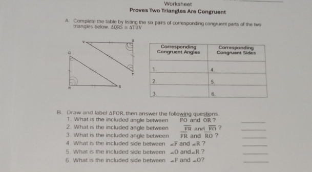 Worksheet 
_ 
Proves Two Triangles Are Congruent 
A. Complete the table by listing the six pairs of corresponding congruent parts of the two 
triangles below. △ QRS≌ △ TUV
B. Draw and label △ FOR , then answer the following questions. 
1. What is the included angle between FO and OR ? 
_ 
2. What is the included angle between overline FR
3. What is the included angle between overline FR and and overline FO ?__
overline RO ? 
4. What is the included side between ∠ F and ∠ R ? 
_ 
5. What is the included side between ∠ O and ∠ R ? 
_ 
6. What is the included side between ∠ F and ∠ O ? 
_