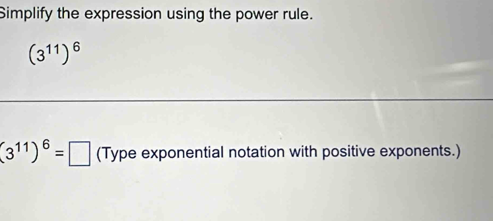 Simplify the expression using the power rule.
(3^(11))^6
(3^(11))^6=□ (Type exponential notation with positive exponents.)