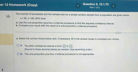 er 12 Homework (Copy) Question 2, 12.1.73 Part 1 of 2 ,
The number of successes and the sample size for a simple random sample from a population are given below.
x=58, n=60 9 0% level
a. Use the one-proportion plus-four z -interval procedure to find the required confidence interval.
b. Compare your result with the result of a one-proportion z -interval procedure.
_
a. Select the correct choice below and, if necessary, fill in the answer boxes to complete your choice.
A. The 90% confidence interval is from □ to □. 
(Round to three decimal places as needed. Use ascending order.)
B. The one-proportion plus-four z -interval procedure is not appropriate.