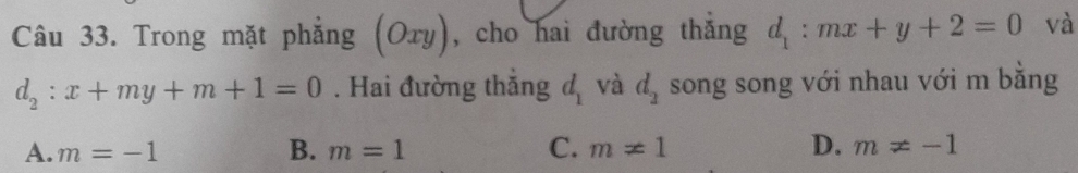 Trong mặt phẳng (Ory), cho hai đường thẳng d_1:mx+y+2=0 và
d_2:x+my+m+1=0. Hai đường thắng d_1 và d_2 song song với nhau với m bằng
A. m=-1 B. m=1 C. m!= 1 D. m!= -1