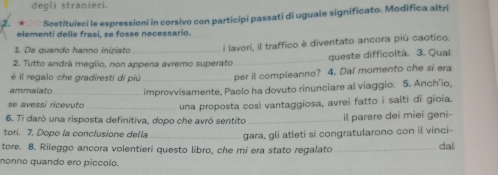 degli stranieri. 
2. ★ ☆☆ Sostituisci le espressioni in corsivo con participi passati di uguale significato. Modifica altri 
elementi delle frasi, se fosse necessario. 
1. Da quando hanno iniziato 
i lavori, il traffico è diventato ancora più caotico. 
2. Tutto andrà meglio, non appena avremo superato _queste difficoltà. 3. Qual 
è il regalo che gradiresti di più_ 
per il compleanno? 4. Dal momento che si era 
ammalato_ 
improvvisamente, Paolo ha dovuto rinunciare al viaggio. 5. Anch’io, 
se avessi ricevuto _una proposta così vantaggiosa, avrei fatto i salti di gioia. 
6. Ti darò una risposta definitiva, dopo che avrò sentito_ 
il parere dei miei geni- 
tori. 7. Dopo la conclusione della _gara, gli atleti si congratularono con il vinci- 
tore. 8. Rileggo ancora volentieri questo libro, che mi era stato regalato_ 
dal 
nonno quando ero piccolo.