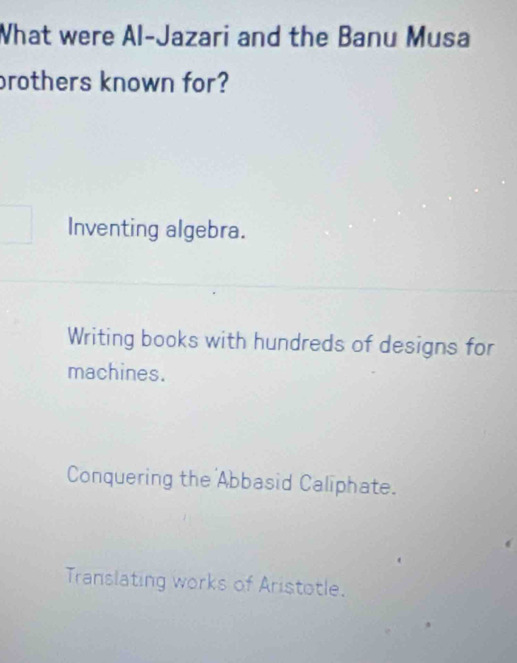 What were Al-Jazari and the Banu Musa
prothers known for?
Inventing algebra.
Writing books with hundreds of designs for
machines.
Conquering the Abbasid Caliphate.
Translating works of Aristotle.