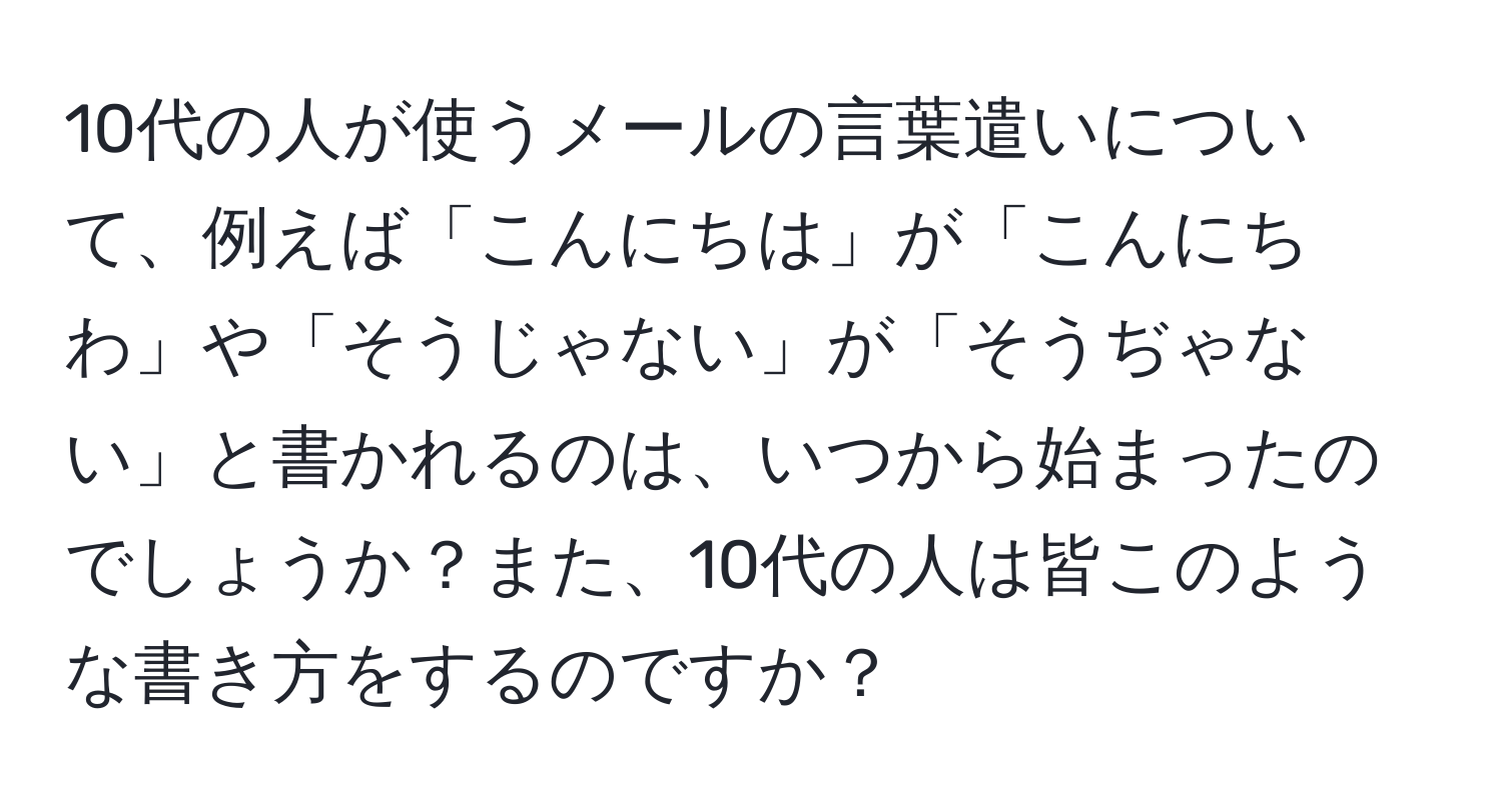 10代の人が使うメールの言葉遣いについて、例えば「こんにちは」が「こんにちわ」や「そうじゃない」が「そうぢゃない」と書かれるのは、いつから始まったのでしょうか？また、10代の人は皆このような書き方をするのですか？