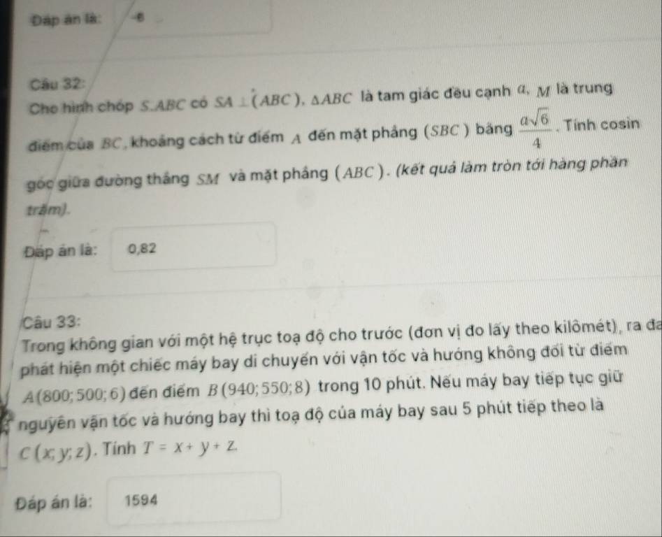 Đáp án là: -6 
Câu 32: 
Cho hình chóp S. ABC có SA⊥ (ABC), △ ABC là tam giác đều cạnh α, ự là trung 
điểm của BC, khoảng cách từ điểm A đến mặt phảng (SBC ) băng  asqrt(6)/4 . Tính cosin 
gốc giữa đường thắng SM và mặt phầng ( ABC ). (kết quả làm tròn tới hàng phần 
trăm). 
Dáp án là: 0,82
Câu 33: 
Trong không gian với một hệ trục toạ độ cho trước (đơn vị đo lấy theo kilômét), ra đa 
phát hiện một chiếc máy bay di chuyến với vận tốc và hướng không đối từ điểm
A(800;500;6) đến điểm B(940;550;8) trong 10 phút. Nếu máy bay tiếp tục giữ 
nguyên vận tốc và hướng bay thì toạ độ của máy bay sau 5 phút tiếp theo là
C(x;y;z). Tính T=x+y+z
Đáp án là: 1594