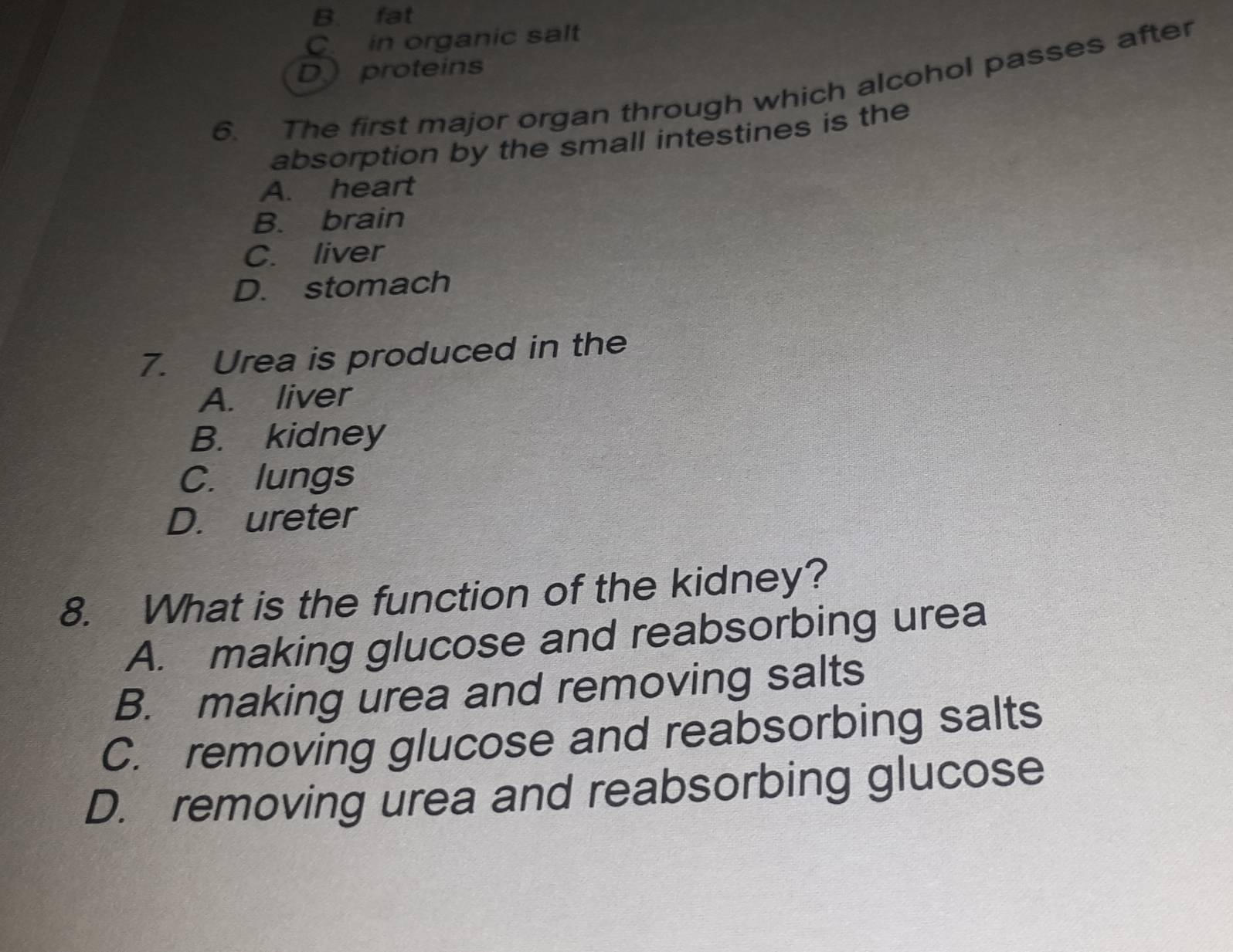 B. fat
C. in organic salt
D proteins
6. The first major organ through which alcohol passes after
absorption by the small intestines is the
A. heart
B. brain
C. liver
D. stomach
7. Urea is produced in the
A. liver
B. kidney
C. lungs
D. ureter
8. What is the function of the kidney?
A. making glucose and reabsorbing urea
B. making urea and removing salts
C. removing glucose and reabsorbing salts
D. removing urea and reabsorbing glucose