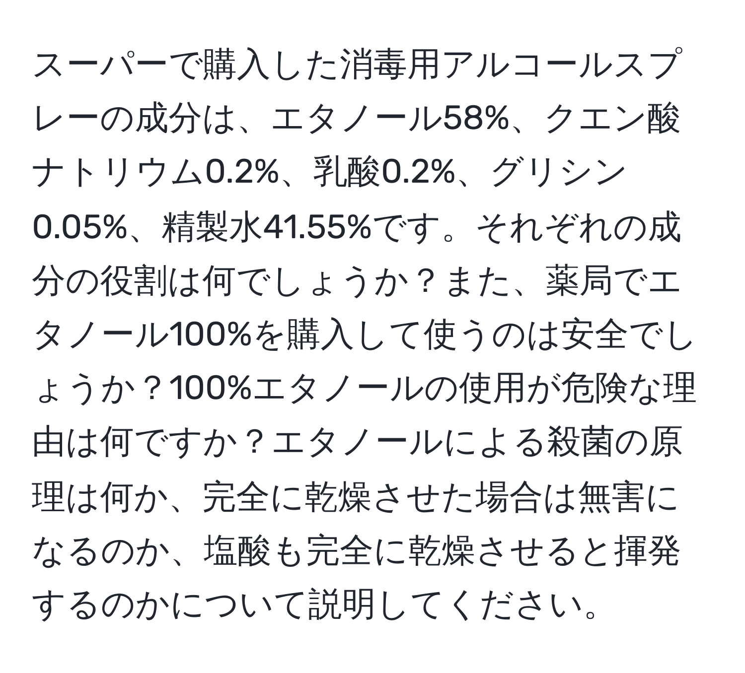 スーパーで購入した消毒用アルコールスプレーの成分は、エタノール58%、クエン酸ナトリウム0.2%、乳酸0.2%、グリシン0.05%、精製水41.55%です。それぞれの成分の役割は何でしょうか？また、薬局でエタノール100%を購入して使うのは安全でしょうか？100%エタノールの使用が危険な理由は何ですか？エタノールによる殺菌の原理は何か、完全に乾燥させた場合は無害になるのか、塩酸も完全に乾燥させると揮発するのかについて説明してください。