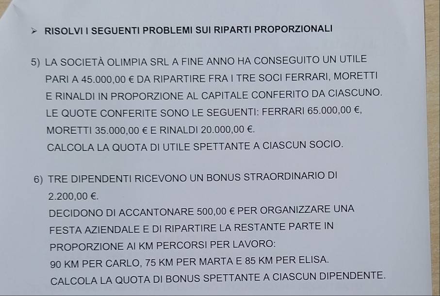 RISOLVI I SEGUENTI PROBLEMI SUI RIPARTI PROPORZIONALI 
5) LA SOCIETA OLIMPIA SRL A FINE ANNO HA CONSEGUITO UN UTILE 
PARI A 45.000,00 € DA RIPARTIRE FRA I TRE SOCI FERRARI, MORETTI 
E RINALDI IN PROPORZIONE AL CAPITALE CONFERITO DA CIASCUNO. 
LE QUOTE CONFERITE SONO LE SEGUENTI: FERRARI 65.000,00 €, 
MORETTI 35.000,00 € E RINALDI 20.000,00 €. 
CALCOLA LA QUOTA DI UTILE SPETTANTE A CIASCUN SOCIO. 
6) TRE DIPENDENTI RICEVONO UN BONUS STRAORDINARIO DI
2.200,00 €. 
DECIDONO DI ACCANTONARE 500,00 € PER ORGANIZZARE UNA 
FESTA AZIENDALE E DI RIPARTIRE LA RESTANTE PARTE IN 
PROPORZIONE AI KM PERCORSI PER LAVORO:
90 KM PER CARLO, 75 KM PER MARTA E 85 KM PER ELISA. 
CALCOLA LA QUOTA DI BONUS SPETTANTE A CIASCUN DIPENDENTE.