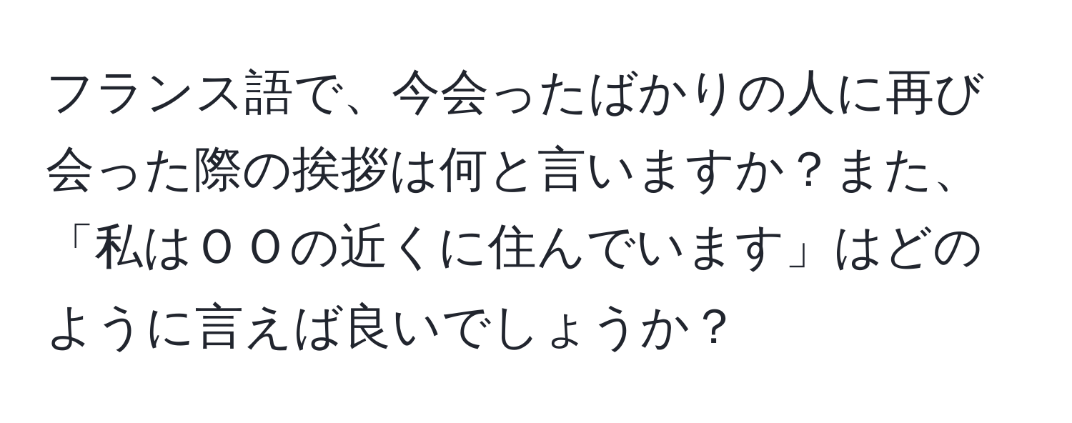 フランス語で、今会ったばかりの人に再び会った際の挨拶は何と言いますか？また、「私はＯＯの近くに住んでいます」はどのように言えば良いでしょうか？