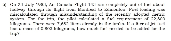 On 23 July 1983, Air Canada Flight 143 ran completely out of fuel about 
halfway through its flight from Montreal to Edmonton. Fuel loading was 
miscalculated through misunderstanding of the recently adopted metric 
system. For the trip, the pilot calculated a fuel requirement of 22,300
kilograms. There were 7,682 liters already in the tanks. If a liter of jet fuel 
has a mass of 0.803 kilograms, how much fuel needed to be added for the 
trip?