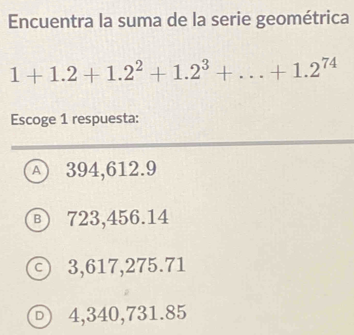 Encuentra la suma de la serie geométrica
1+1.2+1.2^2+1.2^3+...+1.2^(74)
Escoge 1 respuesta:
A 394,612.9
Ⓑ 723,456.14
ⓒ 3,617,275.71
4,340,731.85