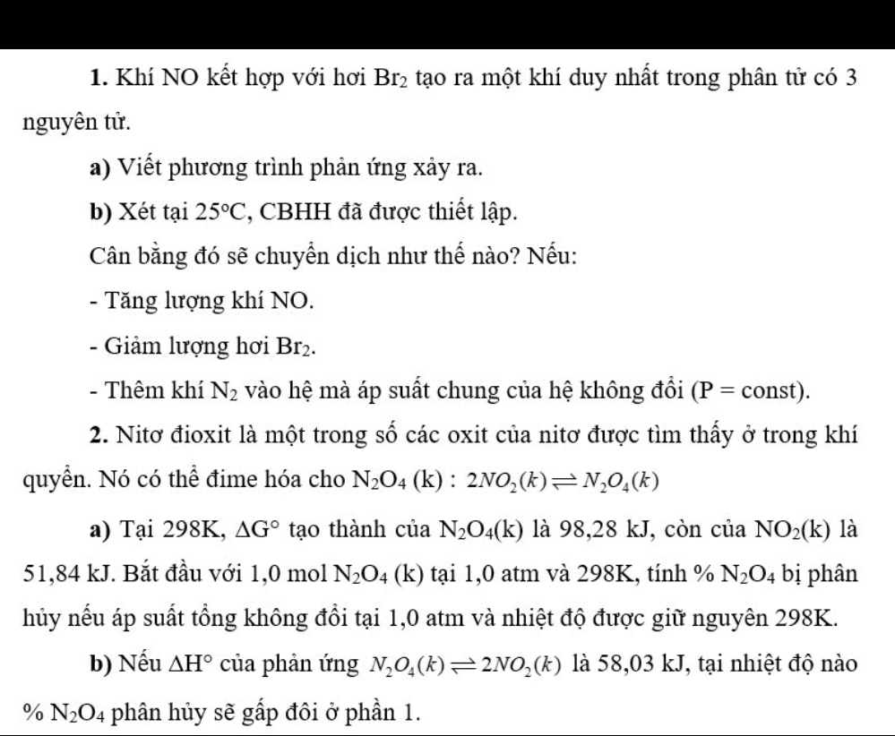 Khí NO kết hợp với hơi Br_2 tạo ra một khí duy nhất trong phân tử có 3
nguyên tử.
a) Viết phương trình phản ứng xảy ra.
b) Xét tại 25°C *, CBHH đã được thiết lập.
Cân bằng đó sẽ chuyển dịch như thế nào? Nếu:
- Tăng lượng khí NO.
- Giảm lượng hơi Br_2.
- Thêm khí N_2 vào hệ mà áp suất chung của hệ không đổi (P=const). 
2. Nitơ đioxit là một trong số các oxit của nitơ được tìm thấy ở trong khí
quyển. Nó có thể đime hóa cho N_2O_4 (k) : 2NO_2(k)leftharpoons N_2O_4(k)
a) Tại 298K, △ G° tạo thành của N_2O_4(k) là 98,28 kJ, còn của NO_2(k) là
51,84 kJ. Bắt đầu với 1,0 mol N_2O_4 (k) tại 1,0 atm và 298K, tính % N_2O_4 bị phân
hủy nếu áp suất tổng không đổi tại 1,0 atm và nhiệt độ được giữ nguyên 298K.
b) Nếu △ H° của phản ứng N_2O_4(k)leftharpoons 2NO_2(k) là 58,03 kJ, tại nhiệt độ nào
% N_2O_4 phân hủy sẽ gấp đôi ở phần 1.