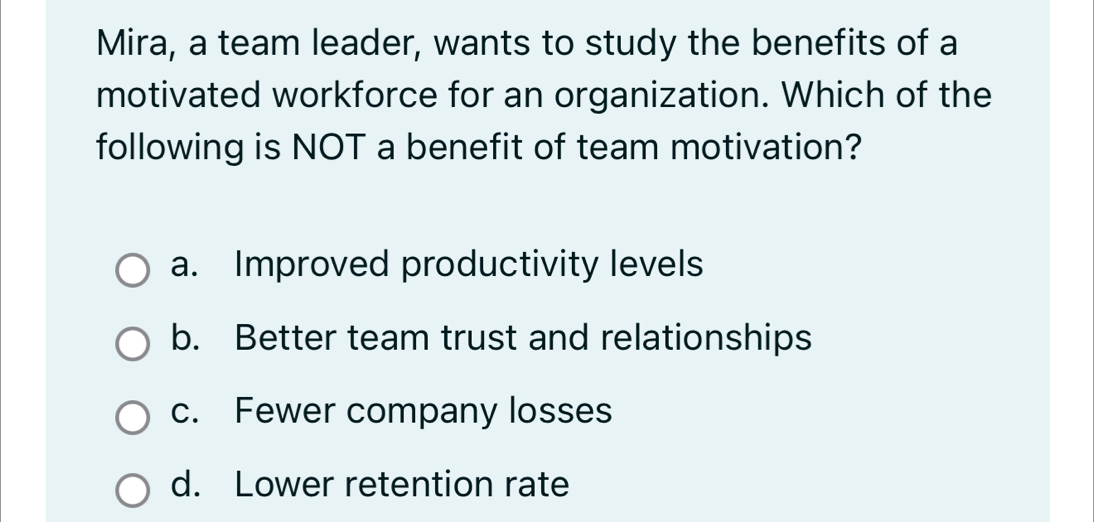 Mira, a team leader, wants to study the benefits of a
motivated workforce for an organization. Which of the
following is NOT a benefit of team motivation?
a. Improved productivity levels
b. Better team trust and relationships
c. Fewer company losses
d. Lower retention rate