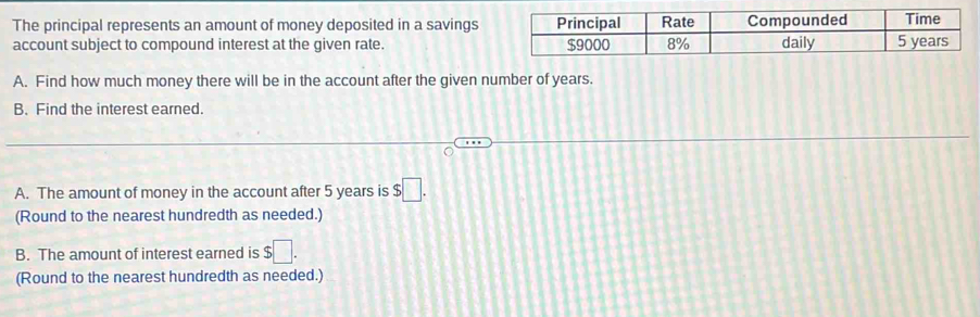 The principal represents an amount of money deposited in a savings 
account subject to compound interest at the given rate. 
A. Find how much money there will be in the account after the given number of years. 
B. Find the interest earned. 
A. The amount of money in the account after 5 years is $□. 
(Round to the nearest hundredth as needed.) 
B. The amount of interest earned is $□. 
(Round to the nearest hundredth as needed.)