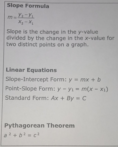 Slope Formula
m=frac y_2-y_1x_2-x_1
Slope is the change in the y -value 
divided by the change in the x -value for 
two distinct points on a graph. 
Linear Equations 
Slope-Intercept Form: y=mx+b
Point-Slope Form: y-y_1=m(x-x_1)
Standard Form: Ax+By=C
Pythagorean Theorem
a^2+b^2=c^2