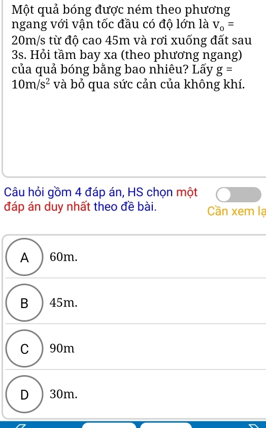 Một quả bóng được ném theo phương
ngang với vận tốc đầu có độ lớn là V_0=
20m/s từ độ cao 45m và rơi xuống đất sau
3s. Hỏi tầm bay xa (theo phương ngang)
của quả bóng bằng bao nhiêu? Lấy g=
10m/s^2 và bỏ qua sức cản của không khí.
Câu hỏi gồm 4 đáp án, HS chọn một
đáp án duy nhất theo đề bài. Cần xem lạ
A ) 60m.
B ) 45m.
C ) 90m
D ) 30m.