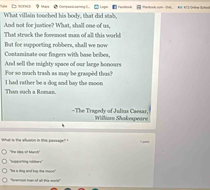 Tube SCSf NCE L ac CompassLeaming C... Login Facebook Planbook.com - Onli.. KI2 K12 Online School
What villain touched his body, that did stab,
And not for justice? What, shall one of us,
That struck the foremost man of all this world
But for supporting robbers, shall we now
Contaminate our fingers with base bribes,
And sell the mighty space of our large honours
For so much trash as may be graspèd thus?
I had rather be a dog and bay the moon
Than such a Roman.
-The Tragedy of Julius Caesar,
William Shakespeare
What is the allusion in this passage? " 1 point
'the ides of March'
"supporting robbers"
"be a dog and bay the moon"
"foremost man of all this world"