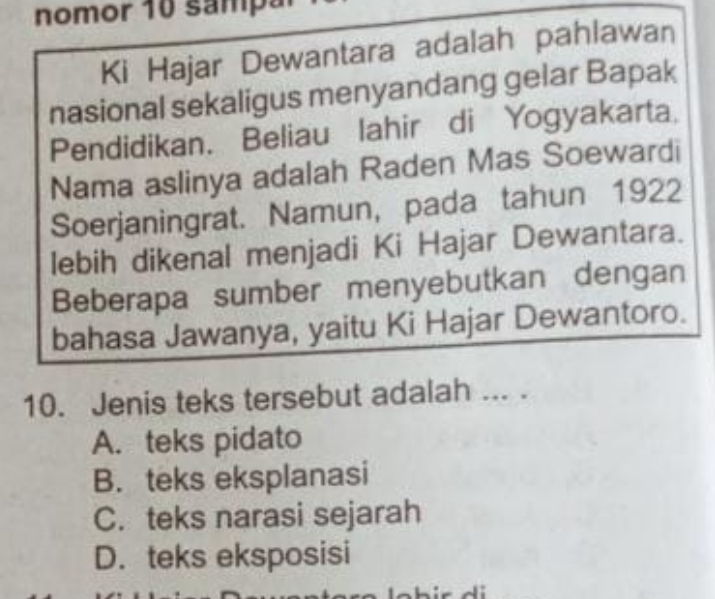 nomor 10 samp ar
Ki Hajar Dewantara adalah pahlawan
nasional sekaligus menyandang gelar Bapak
Pendidikan. Beliau lahir di Yogyakarta,
Nama aslinya adalah Raden Mas Soewardi
Soerjaningrat. Namun, pada tahun 1922
lebih dikenal menjadi Ki Hajar Dewantara.
Beberapa sumber menyebutkan dengan
bahasa Jawanya, yaitu Ki Hajar Dewantoro.
10. Jenis teks tersebut adalah ... .
A. teks pidato
B. teks eksplanasi
C. teks narasi sejarah
D. teks eksposisi