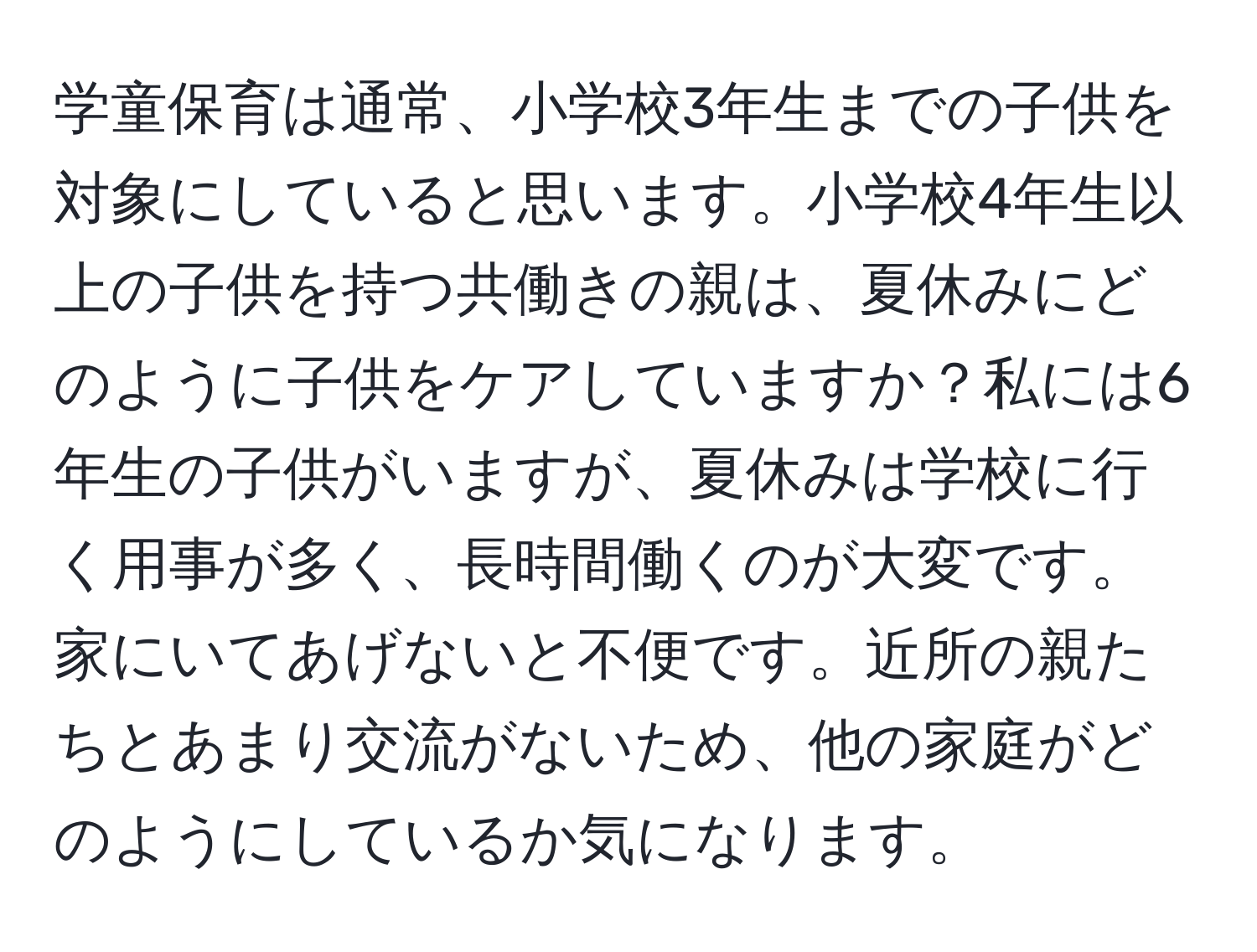 学童保育は通常、小学校3年生までの子供を対象にしていると思います。小学校4年生以上の子供を持つ共働きの親は、夏休みにどのように子供をケアしていますか？私には6年生の子供がいますが、夏休みは学校に行く用事が多く、長時間働くのが大変です。家にいてあげないと不便です。近所の親たちとあまり交流がないため、他の家庭がどのようにしているか気になります。