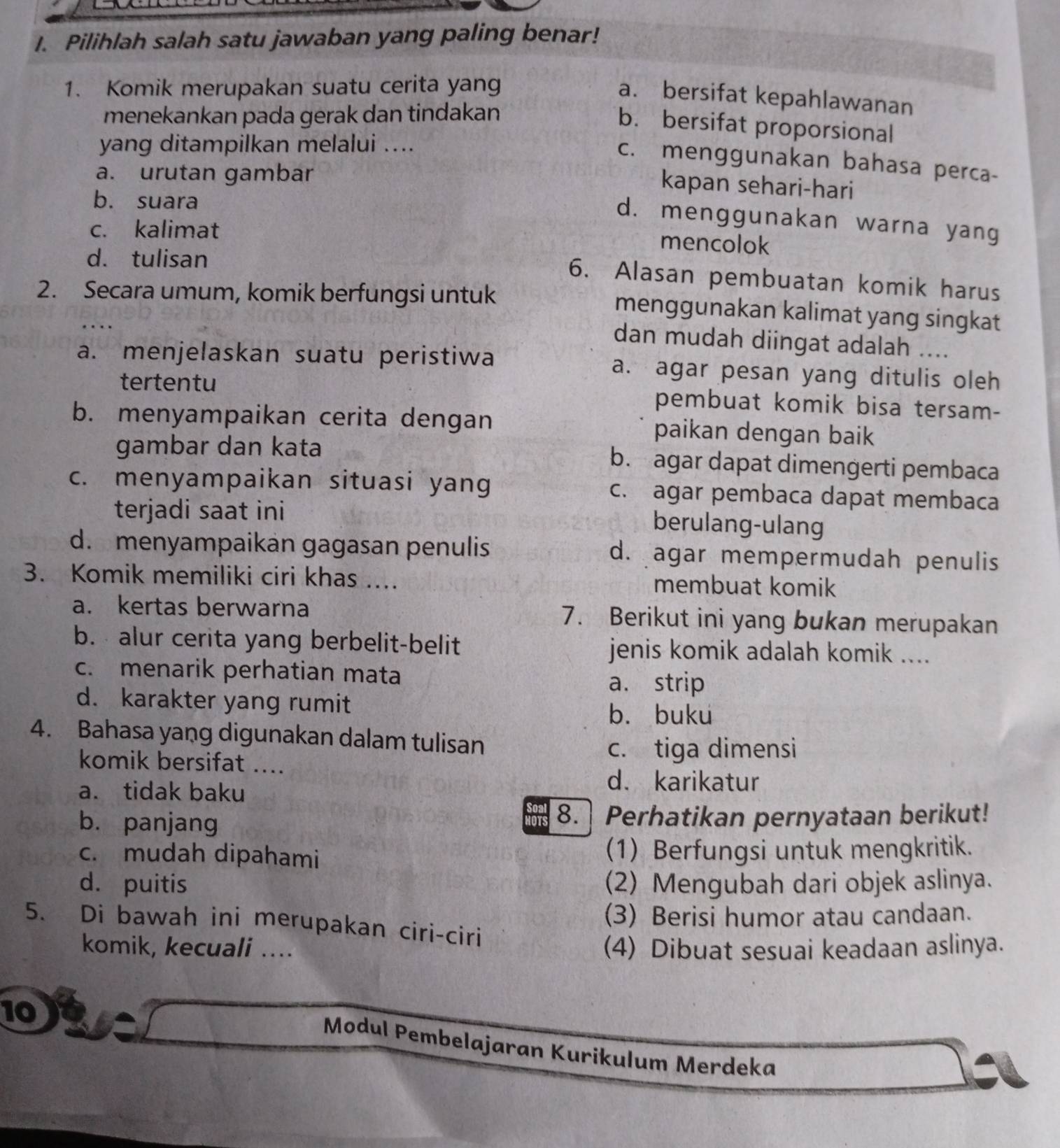 Pilihlah salah satu jawaban yang paling benar!
1. Komik merupakan suatu cerita yang
a. bersifat kepahlawanan
menekankan pada gerak dan tindakan
b. bersifat proporsional
yang ditampilkan melalui ....
c. menggunakan bahasa perca-
a. urutan gambar
kapan sehari-hari
b. suara
d. menggunakan warna yang
c. kalimat
mencolok
d. tulisan
6. Alasan pembuatan komik harus
2. Secara umum, komik berfungsi untuk
menggunakan kalimat yang singkat
dan mudah diingat adalah ....
a. menjelaskan suatu peristiwa a. agar pesan yang ditulis oleh
tertentu pembuat komik bisa tersam-
b. menyampaikan cerita dengan paikan dengan baik
gambar dan kata b. agar dapat dimengerti pembaca
c. menyampaikan situasi yang c. agar pembaca dapat membaca
terjadi saat ini
berulang-ulang
d. menyampaikán gagasan penulis d. agar mempermudah penulis
3. Komik memiliki ciri khas .... membuat komik
a. kertas berwarna 7. Berikut ini yang bukan merupakan
b. alur cerita yang berbelit-belit jenis komik adalah komik ....
c. menarik perhatian mata
a. strip
d. karakter yang rumit
b. buku
4. Bahasa yang digunakan dalam tulisan
komik bersifat ....
c. tiga dimensi
a. tidak baku
d. karikatur
b. panjang 8. Perhatikan pernyataan berikut!
c. mudah dipahami (1) Berfungsi untuk mengkritik.
d. puitis (2) Mengubah dari objek aslinya.
(3) Berisi humor atau candaan.
5. Di bawah ini merupakan ciri-ciri
komik, kecuali .... (4) Dibuat sesuai keadaan aslinya.
10
Modul Pembelajaran Kurikulum Merdeka